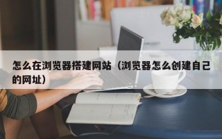枝江怎么在浏览器搭建网站（浏览器怎么创建自己的网址）