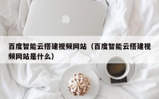 枝江百度智能云搭建视频网站（百度智能云搭建视频网站是什么）