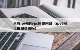 枝江只有ipv6的vps搭建网站（ipv6可以做服务器吗）